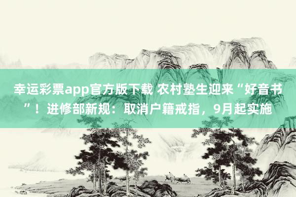 幸运彩票app官方版下载 农村塾生迎来“好音书”！进修部新规：取消户籍戒指，9月起实施