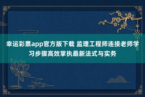 幸运彩票app官方版下载 监理工程师连接老师学习步骤高效掌执最新法式与实务
