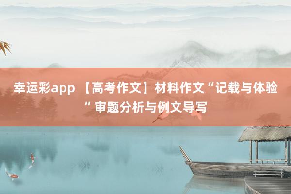 幸运彩app 【高考作文】材料作文“记载与体验”审题分析与例文导写