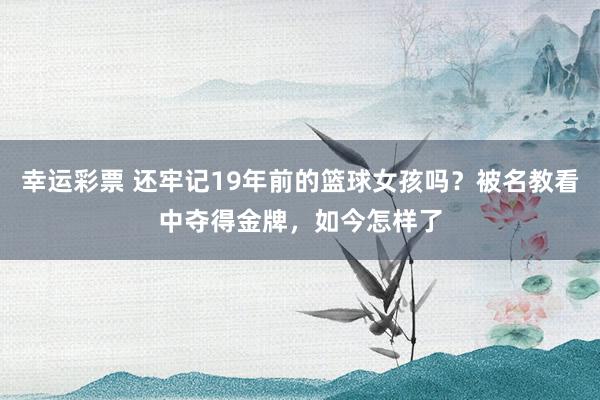 幸运彩票 还牢记19年前的篮球女孩吗？被名教看中夺得金牌，如今怎样了