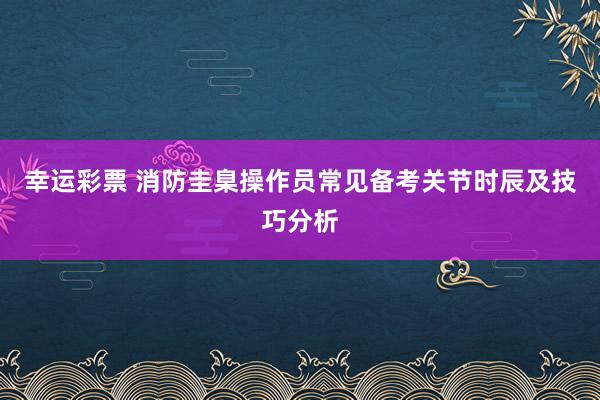 幸运彩票 消防圭臬操作员常见备考关节时辰及技巧分析