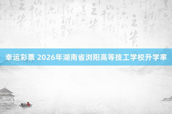 幸运彩票 2026年湖南省浏阳高等技工学校升学率