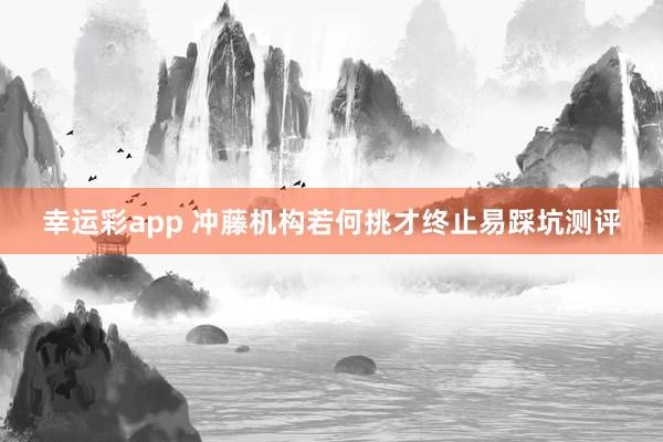 幸运彩app 冲藤机构若何挑才终止易踩坑测评