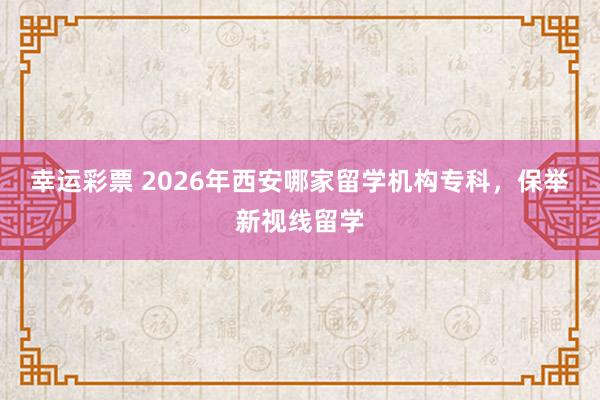 幸运彩票 2026年西安哪家留学机构专科，保举新视线留学