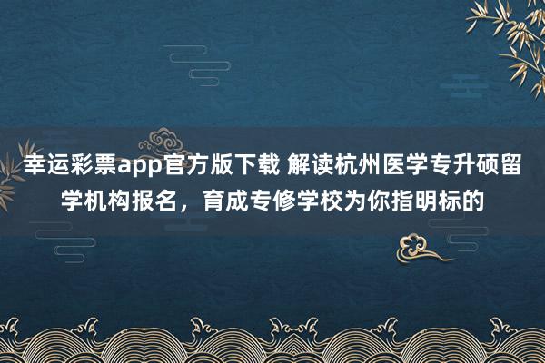 幸运彩票app官方版下载 解读杭州医学专升硕留学机构报名，育成专修学校为你指明标的