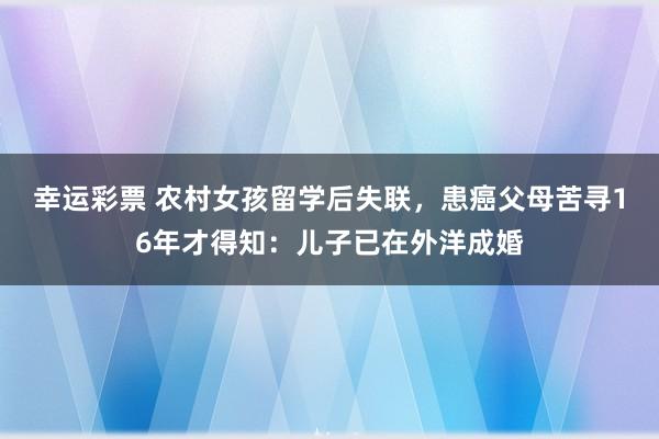 幸运彩票 农村女孩留学后失联，患癌父母苦寻16年才得知：儿子已在外洋成婚