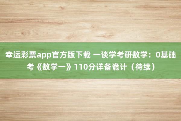 幸运彩票app官方版下载 一谈学考研数学：0基础考《数学一》110分详备诡计（待续）