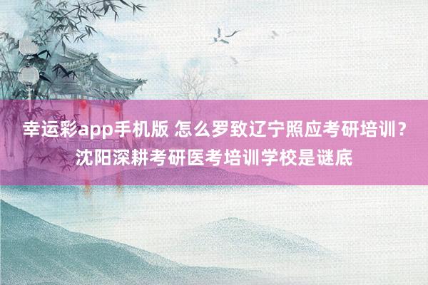幸运彩app手机版 怎么罗致辽宁照应考研培训？沈阳深耕考研医考培训学校是谜底