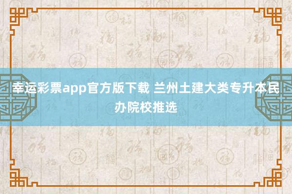 幸运彩票app官方版下载 兰州土建大类专升本民办院校推选