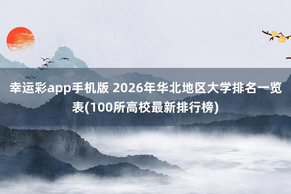 幸运彩app手机版 2026年华北地区大学排名一览表(100所高校最新排行榜)