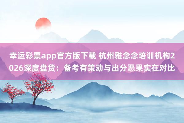 幸运彩票app官方版下载 杭州雅念念培训机构2026深度盘货：备考有策动与出分恶果实在对比