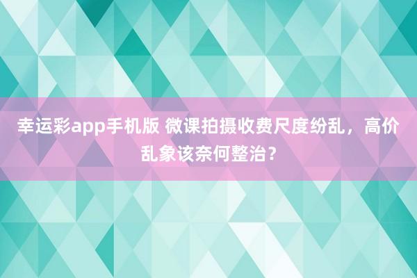 幸运彩app手机版 微课拍摄收费尺度纷乱，高价乱象该奈何整治？