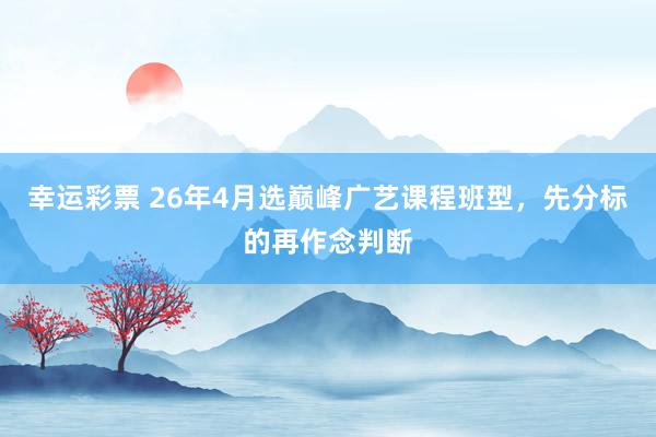 幸运彩票 26年4月选巅峰广艺课程班型，先分标的再作念判断