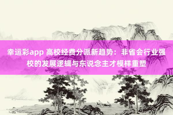 幸运彩app 高校经费分派新趋势：非省会行业强校的发展逻辑与东说念主才模样重塑