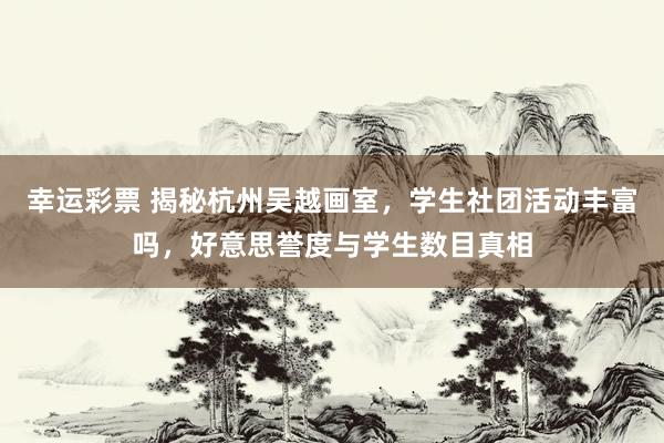 幸运彩票 揭秘杭州吴越画室，学生社团活动丰富吗，好意思誉度与学生数目真相