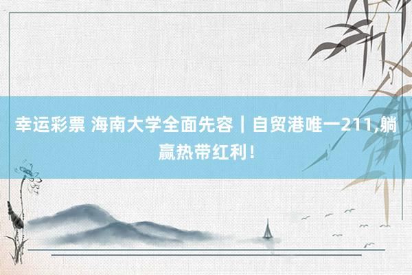 幸运彩票 海南大学全面先容｜自贸港唯一211，躺赢热带红利！