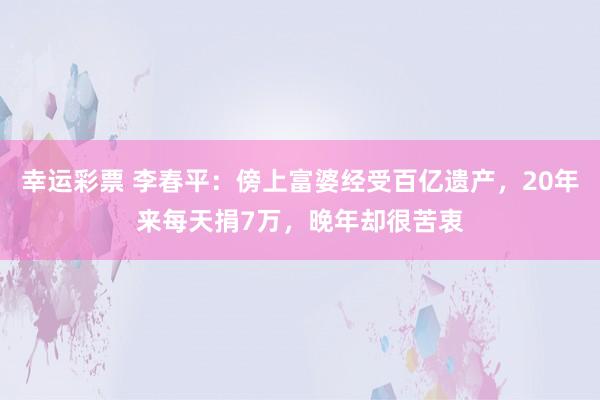 幸运彩票 李春平：傍上富婆经受百亿遗产，20年来每天捐7万，晚年却很苦衷
