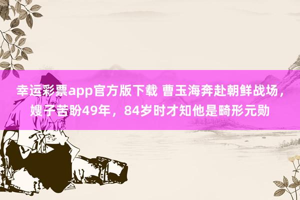 幸运彩票app官方版下载 曹玉海奔赴朝鲜战场，嫂子苦盼49年，84岁时才知他是畸形元勋