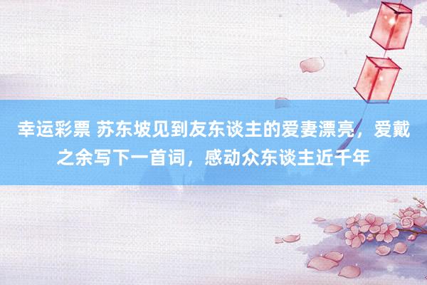 幸运彩票 苏东坡见到友东谈主的爱妻漂亮，爱戴之余写下一首词，感动众东谈主近千年