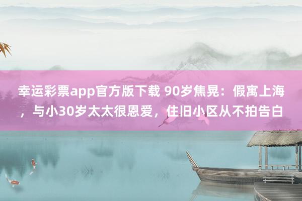 幸运彩票app官方版下载 90岁焦晃：假寓上海，与小30岁太太很恩爱，住旧小区从不拍告白
