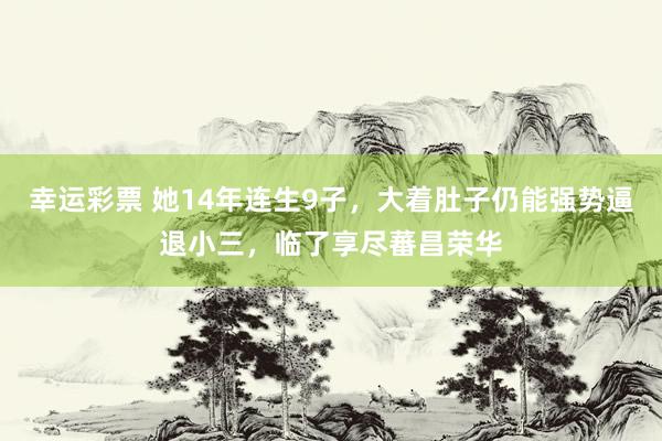 幸运彩票 她14年连生9子，大着肚子仍能强势逼退小三，临了享尽蕃昌荣华