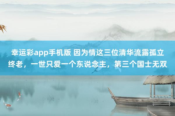 幸运彩app手机版 因为情这三位清华流露孤立终老，一世只爱一个东说念主，第三个国士无双
