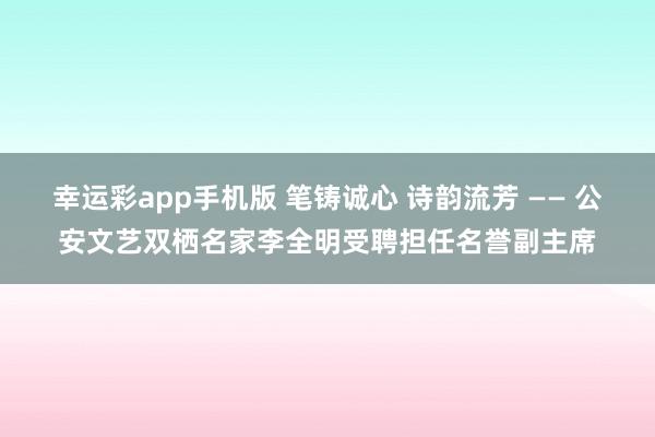 幸运彩app手机版 笔铸诚心 诗韵流芳 —— 公安文艺双栖名家李全明受聘担任名誉副主席