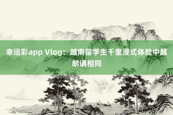 幸运彩app Vlog：越南留学生千里浸式体验中越朗诵相同