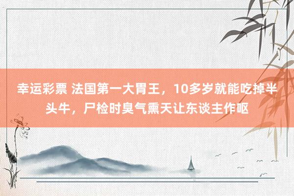 幸运彩票 法国第一大胃王，10多岁就能吃掉半头牛，尸检时臭气熏天让东谈主作呕