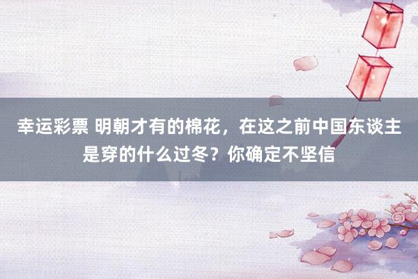 幸运彩票 明朝才有的棉花，在这之前中国东谈主是穿的什么过冬？你确定不坚信