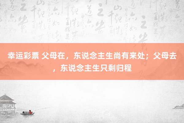幸运彩票 父母在，东说念主生尚有来处；父母去，东说念主生只剩归程