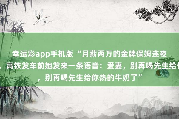 幸运彩app手机版 “月薪两万的金牌保姆连夜收拾行李离职，高铁发车前她发来一条语音：爱妻，别再喝先生给你热的牛奶了”
