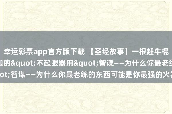 幸运彩票app官方版下载 【圣经故事】一根赶牛棍击败六百东谈主：珊迦的"不起眼器用"智谋——为什么你最老练的东西可能是你最强的火器
