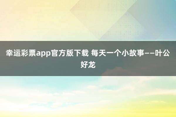 幸运彩票app官方版下载 每天一个小故事——叶公好龙