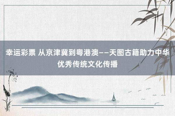 幸运彩票 从京津冀到粤港澳——天图古籍助力中华优秀传统文化传播