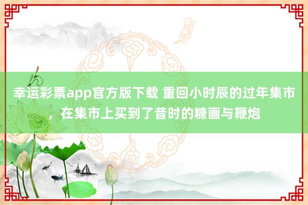 幸运彩票app官方版下载 重回小时辰的过年集市，在集市上买到了昔时的糖画与鞭炮