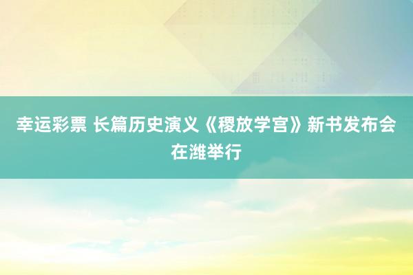 幸运彩票 长篇历史演义《稷放学宫》新书发布会在潍举行