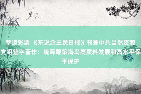 幸运彩票 《东说念主民日报》刊登中共当然资源部党组签字著作：统筹鞭策海岛高质料发展和高水平保护