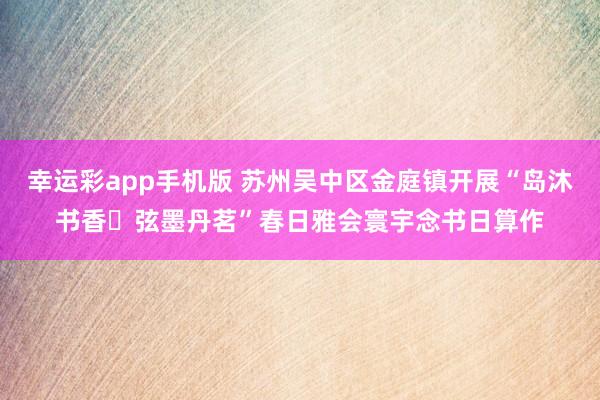 幸运彩app手机版 苏州吴中区金庭镇开展“岛沐书香・弦墨丹茗”春日雅会寰宇念书日算作