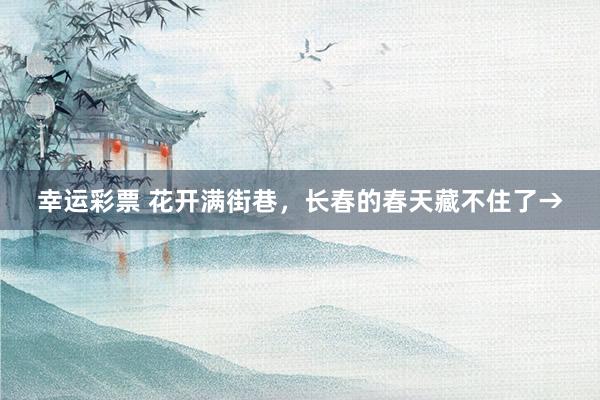 幸运彩票 花开满街巷，长春的春天藏不住了→