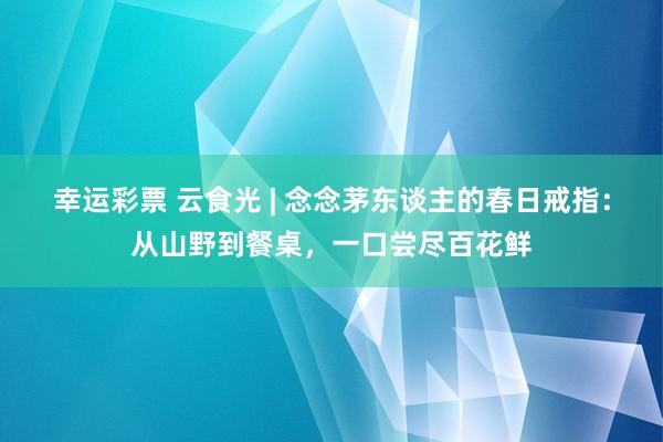 幸运彩票 云食光 | 念念茅东谈主的春日戒指：从山野到餐桌，一口尝尽百花鲜