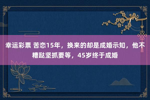 幸运彩票 苦恋15年，换来的却是成婚示知，他不糟跶坚抓要等，45岁终于成婚