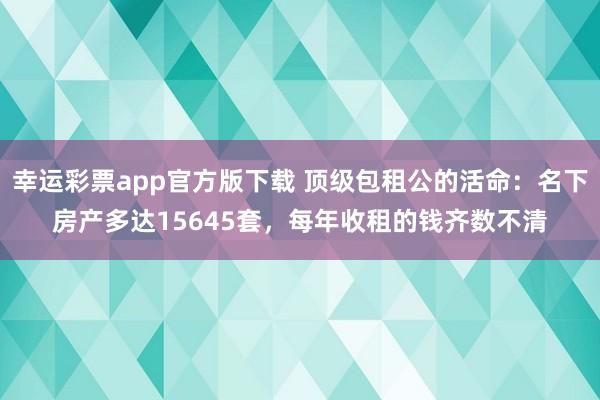 幸运彩票app官方版下载 顶级包租公的活命：名下房产多达15645套，每年收租的钱齐数不清