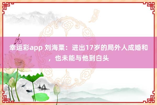 幸运彩app 刘海粟：进出17岁的局外人成婚和，也未能与他到白头