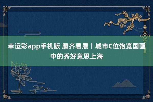 幸运彩app手机版 魔齐看展丨城市C位饱览国画中的秀好意思上海