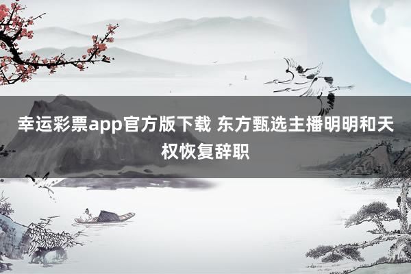 幸运彩票app官方版下载 东方甄选主播明明和天权恢复辞职