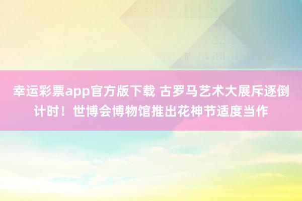 幸运彩票app官方版下载 古罗马艺术大展斥逐倒计时！世博会博物馆推出花神节适度当作