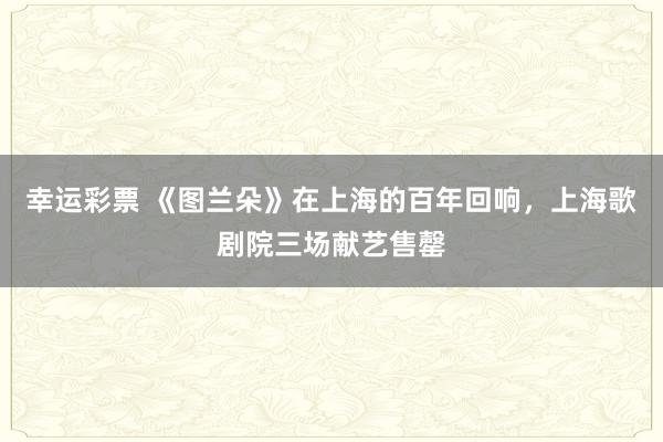 幸运彩票 《图兰朵》在上海的百年回响，上海歌剧院三场献艺售罄