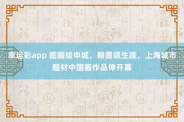 幸运彩app 图画绘申城，翰墨颂生涯，上海城市题材中国画作品伸开幕
