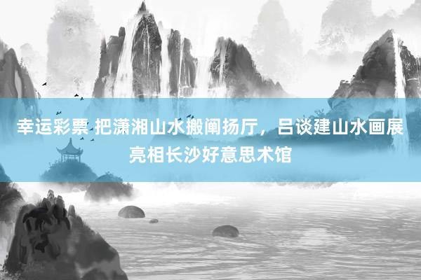 幸运彩票 把潇湘山水搬阐扬厅，吕谈建山水画展亮相长沙好意思术馆